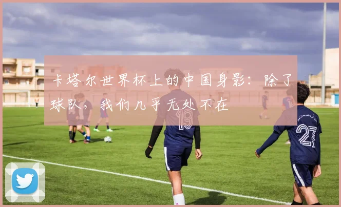 卡塔尔世界杯上的中国身影：除了球队，我们几乎无处不在