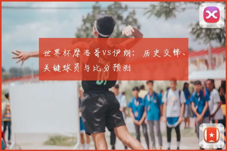 世界杯摩洛哥vs伊朗：历史交锋、关键球员与比分预测