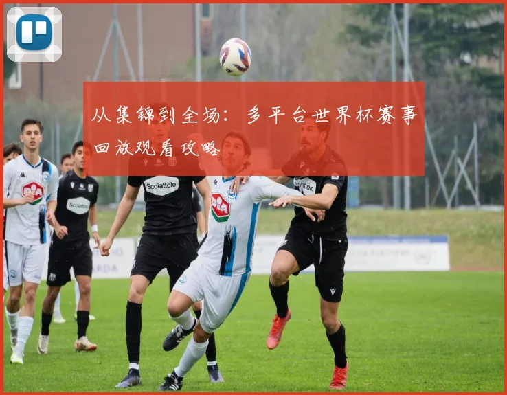 从集锦到全场：多平台世界杯赛事回放观看攻略