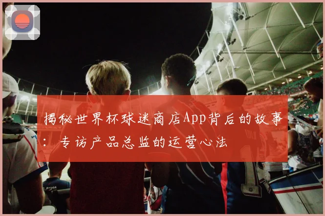 揭秘世界杯球迷商店App背后的故事：专访产品总监的运营心法