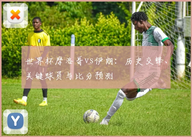 世界杯摩洛哥vs伊朗：历史交锋、关键球员与比分预测