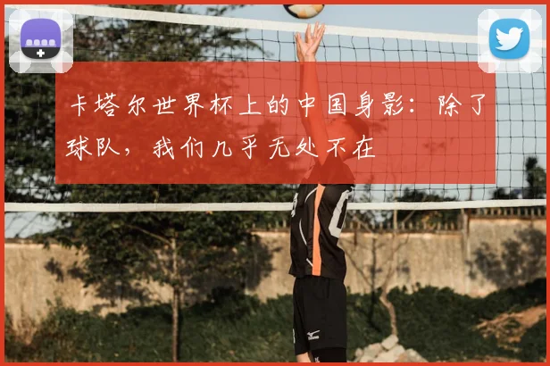 卡塔尔世界杯上的中国身影：除了球队，我们几乎无处不在
