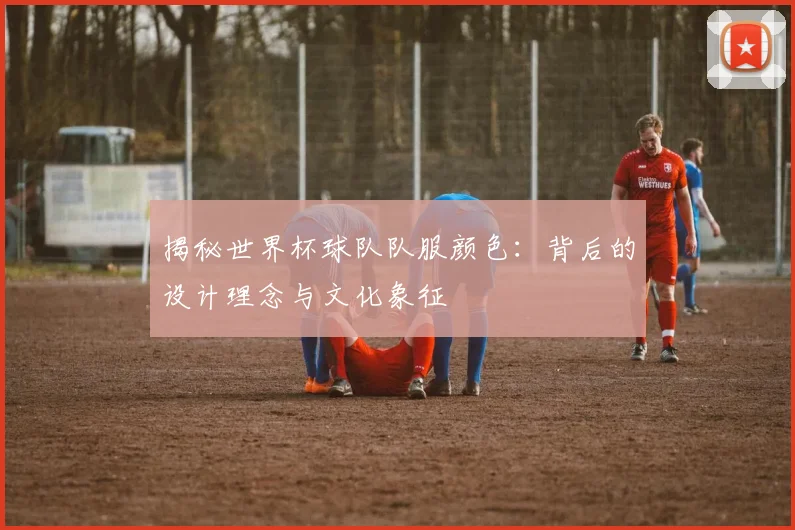 揭秘世界杯球队队服颜色：背后的设计理念与文化象征