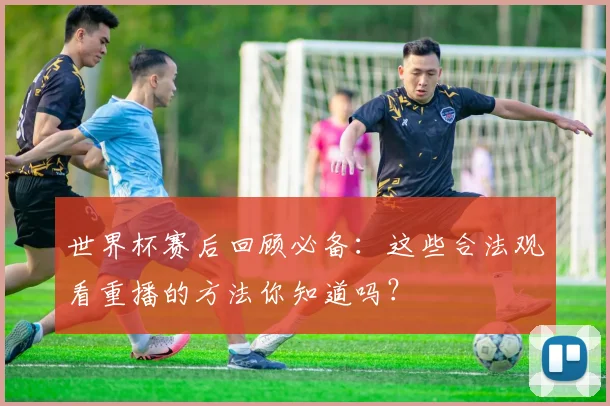 世界杯赛后回顾必备：这些合法观看重播的方法你知道吗？