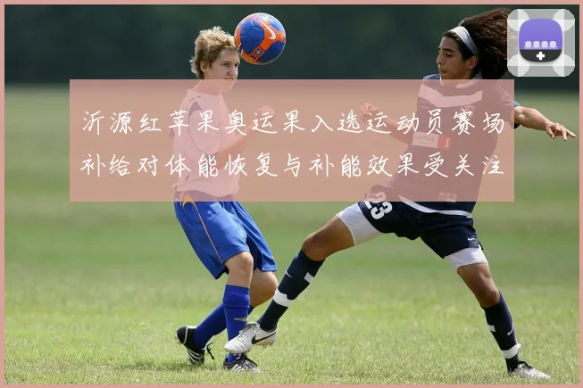 沂源红苹果奥运果入选运动员赛场补给对体能恢复与补能效果受关注