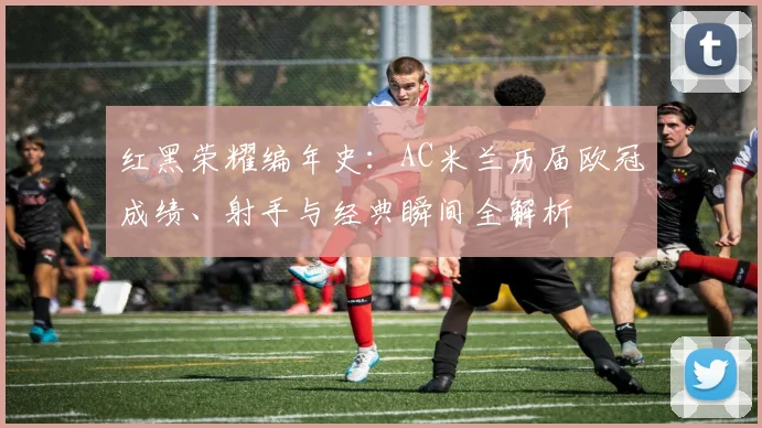 红黑荣耀编年史：AC米兰历届欧冠成绩、射手与经典瞬间全解析